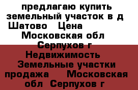 предлагаю купить земельный участок в д. Шатово › Цена ­ 250 000 - Московская обл., Серпухов г. Недвижимость » Земельные участки продажа   . Московская обл.,Серпухов г.